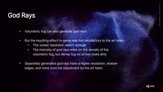 God Rays
• Volumetric fog can also generate god rays
• But the resulting effect in-game was not satisfactory to the art team
• The voxels’ resolution wasn’t enough
• The intensity of god rays relies on the density of the
volumetric fog, but dense fog on screen looks dirty
• Separately generated god rays have a higher resolution, sharper
edges, and more room for adjustment by the art team
 
