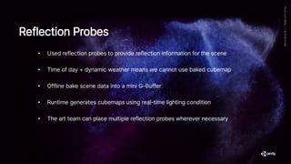 • Used reflection probes to provide reflection information for the scene
• Time of day + dynamic weather means we cannot use baked cubemap
• Offline bake scene data into a mini G-Buffer
• Runtime generates cubemaps using real-time lighting condition
• The art team can place multiple reflection probes wherever necessary
Reflection Probes
 