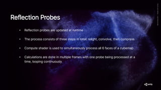 • Reflection probes are updated at runtime
• The process consists of three steps in total: relight, convolve, then compress
• Compute shader is used to simultaneously process all 6 faces of a cubemap
• Calculations are done in multiple frames with one probe being processed at a
time, looping continuously
Reflection Probes
 