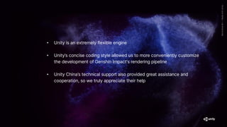 • Unity is an extremely flexible engine
• Unity’s concise coding style allowed us to more conveniently customize
the development of Genshin Impact's rendering pipeline
• Unity China’s technical support also provided great assistance and
cooperation, so we truly appreciate their help
 