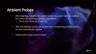 • After relighting, the reflection probes contain the current lighting condition,
from which we can extract ambient information
• This is then saved as 3-band SH
• After the reflection probes are updated, the corresponding ambient probes
are then automatically updated
• Implemented using compute shader
Ambient Probes
 