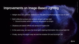 • Relight does not consider shadows for the sake of performance and size of data
• Both reflection probes and ambient probes will leak light
• Ground located within a shadow will appear too bright
• Shadows are baked offline and saved as shadow SH
• In the same way, we save the local light's lighting information into a local light SH
• Finally, during the relight step we add the shadow SH and local light SH
Improvements on Image-Based Lighting
 