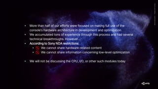 • More than half of our efforts were focused on making full use of the
console’s hardware architecture in development and optimization
• We accumulated tons of experience through this process and had several
technical breakthroughs. However…
• According to Sony NDA restrictions:
• We cannot share hardware-related content
• We cannot share information concerning low-level optimization
• We will not be discussing the CPU, I/O, or other such modules today
 