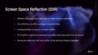 Screen Space Reflection (SSR)
• Different technique than that used for water surface reflections
• On a PS4 Pro, the GPU overhead is around 1.5ms
• A temporal filter is used to increase stability
• Hi-Z buffer is used for acceleration and allow rays trace up to the full screen
• During the reflection, the color buffer of the previous frame is sampled
 