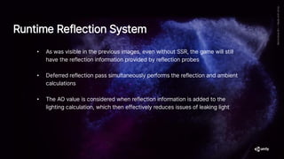 • As was visible in the previous images, even without SSR, the game will still
have the reflection information provided by reflection probes
• Deferred reflection pass simultaneously performs the reflection and ambient
calculations
• The AO value is considered when reflection information is added to the
lighting calculation, which then effectively reduces issues of leaking light
Runtime Reflection System
 