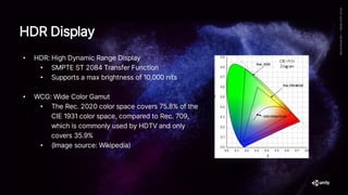 • HDR: High Dynamic Range Display
• SMPTE ST 2084 Transfer Function
• Supports a max brightness of 10,000 nits
• WCG: Wide Color Gamut
• The Rec. 2020 color space covers 75.8% of the
CIE 1931 color space, compared to Rec. 709,
which is commonly used by HDTV and only
covers 35.9%
• (Image source: Wikipedia)
HDR Display
 