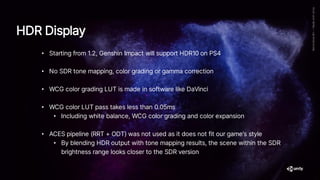 • Starting from 1.2, Genshin Impact will support HDR10 on PS4
• No SDR tone mapping, color grading or gamma correction
• WCG color grading LUT is made in software like DaVinci
• WCG color LUT pass takes less than 0.05ms
• Including white balance, WCG color grading and color expansion
• ACES pipeline (RRT + ODT) was not used as it does not fit our game’s style
• By blending HDR output with tone mapping results, the scene within the SDR
brightness range looks closer to the SDR version
HDR Display
 