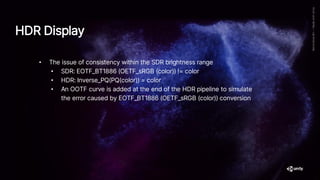• The issue of consistency within the SDR brightness range
• SDR: EOTF_BT1886 (OETF_sRGB (color)) != color
• HDR: Inverse_PQ(PQ(color)) = color
• An OOTF curve is added at the end of the HDR pipeline to simulate
the error caused by EOTF_BT1886 (OETF_sRGB (color)) conversion
HDR Display
 