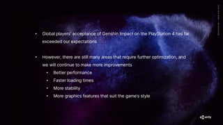 • Global players' acceptance of Genshin Impact on the PlayStation 4 has far
exceeded our expectations
• However, there are still many areas that require further optimization, and
we will continue to make more improvements
• Better performance
• Faster loading times
• More stability
• More graphics features that suit the game’s style
 