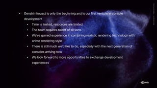• Genshin Impact is only the beginning and is our first venture in console
development
• Time is limited, resources are limited
• The team requires talent of all sorts
• We’ve gained experience in combining realistic rendering technology with
anime rendering style
• There is still much we’d like to do, especially with the next generation of
consoles arriving now
• We look forward to more opportunities to exchange development
experiences
 