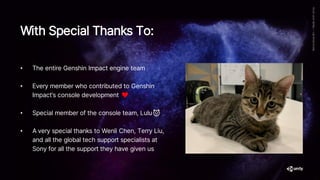 With Special Thanks To:
• The entire Genshin Impact engine team
• Every member who contributed to Genshin
Impact’s console development ♥
• Special member of the console team, Lulu🐱
• A very special thanks to Wenli Chen, Terry Liu,
and all the global tech support specialists at
Sony for all the support they have given us
 