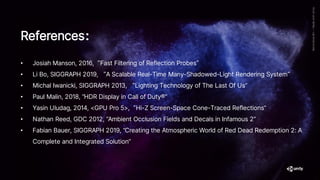 References：
• Josiah Manson, 2016,“Fast Filtering of Reflection Probes”
• Li Bo, SIGGRAPH 2019, “A Scalable Real-Time Many-Shadowed-Light Rendering System”
• Michal Iwanicki, SIGGRAPH 2013, “Lighting Technology of The Last Of Us”
• Paul Malin, 2018, “HDR Display in Call of Duty®”
• Yasin Uludag, 2014, <GPU Pro 5>,“Hi-Z Screen-Space Cone-Traced Reflections”
• Nathan Reed, GDC 2012, “Ambient Occlusion Fields and Decals in Infamous 2”
• Fabian Bauer, SIGGRAPH 2019, “Creating the Atmospheric World of Red Dead Redemption 2: A
Complete and Integrated Solution”
 