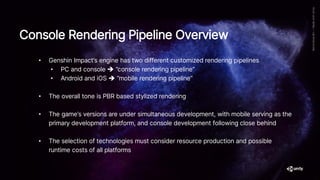 • Genshin Impact’s engine has two different customized rendering pipelines
• PC and console ➔ “console rendering pipeline”
• Android and iOS ➔ “mobile rendering pipeline”
• The overall tone is PBR based stylized rendering
• The game’s versions are under simultaneous development, with mobile serving as the
primary development platform, and console development following close behind
• The selection of technologies must consider resource production and possible
runtime costs of all platforms
Console Rendering Pipeline Overview
 