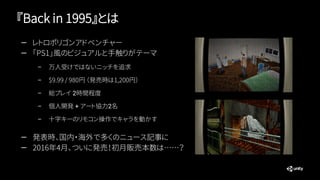 『Back in 1995』とは
— レトロポリゴンアドベンチャー
— 「PS1」風のビジュアルと手触りがテーマ
– 万人受けではないニッチを追求
– $9.99 / 980円 （発売時は1,200円）
– 総プレイ 2時間程度
– 個人開発 + アート協力2名
– 十字キーのリモコン操作でキャラを動かす
— 発表時、国内・海外で多くのニュース記事に
— 2016年4月、ついに発売！初月販売本数は……？
 