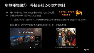 多機種展開② 移植会社との協力体制
— PS4 / PS Vita / Nintendo Switch / Xbox One版
— 移植はラタライカゲームスが担当
– 海外ファンが「お前のゲームのSwitch版が欲しいから移植会社を紹介する！」とメールしてきた
— 北米・欧州・アジアでの販売も実施、限定パッケージ版も制作
Ratalaika代表のAdrianさんと
 