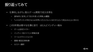 振り返ってみて
— 仕事をしながら、個人ゲーム開発で収入を得る
– 2016年に宣言した「自分を使った実験」は成功
– 「レトロポリゴンが刺さる人は世界に1万人ぐらいいるだろう」という見込み以上に売れた
— この5年間は様々な仕事と並行 ほとんどインディー絡み
– ゲーム技術ライター
– インディー向けイベント開催支援
– ツールエヴァンジェリスト
– 書籍・雑誌記事執筆
– セミナー講師
 
