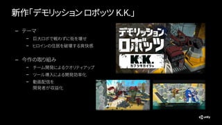 新作「デモリッション ロボッツ K.K.」
— テーマ
– 巨大ロボで戦わずに街を壊せ
– ヒロインの住居を破壊する爽快感
— 今作の取り組み
– チーム開発によるクオリティアップ
– ツール導入による開発効率化
– 動画配信を
開発者が収益化
 
