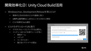 開発効率化②： Unity Cloud Build活用
— Windows/mac、Development/Releaseを常にビルド
– 開発PCと別のOS向けビルドを最新に保つ
– UNITY_EDITORなど、defineシンボル内のミス検知
– ビルド結果をSlack通知
— ビルドのダウンロードURL発行
– クラウドストレージにアップする必要なし
– インディーはビルドを渡すシーンが多い
– 開発チーム
– メディア
– ベータテスター
– 展示会・アワードへの提出
 