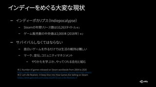 インディーをめぐる大変な現状
— インディーポカリプス（Indiepocalypse）
– Steamの年間リリース数は10,263タイトル※１
– ゲーム販売数の中央値は2,000本(2018年） ※２
— サバイバルしなくてはならない
– 面白いゲームを作るだけでは生活の維持は難しい
– マーケ、宣伝、コミュニティマネジメント
– やりかたを学ぶか、やってくれる会社と組む
※１：Number of games released on Steam worldwide from 2004 to 2020
https://www.statista.com/statistics/552623/number-games-released-steam/
※２：Let's Be Realistic: A Deep Dive into How Games Are Selling on Steam
https://www.gdcvault.com/play/1024976/Let-s-Be-Realistic-A
 