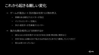 これから起きる厳しい変化
— ゲームが面白い ＋ 別の強みを持つ人物の参入
– 実績のある著名クリエイターが独立
– インフルエンサー / 芸能人
– 多才・超若手・才色兼備クリエイター
— 強力な競合相手にどう対峙するか
– 彼らには人の目を惹きつける力がある（自覚・無自覚に関係なく）
– 共存？あるいは棲み分け？私たちは作品の力１本でどう勝負していくべきか？
– 答えは見つかっていない
 