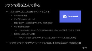ファンを巻き込んで作る
— プロジェクトごとにDiscordサーバーを立てる
– ベータテスト実施
– アップデートのフィードバック
– 対戦・協力ゲームの場合はマルチプレイ待ち合わせ
– バグ報告と修正進捗
– バグっていることはいい、「バグ対応中である」とプレイヤーが確認できることが大事
– 各種ファンコミュニティ活動
– スクリーンショットコンテストや、ゲームに絡んだテーマトーク、ちょっとしたARG
— クラウドファンディングやアーリーアクセスには、事前のコミュニティ形成が必須
 