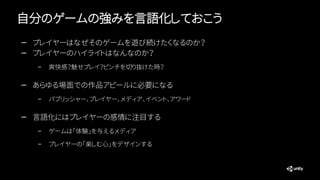 自分のゲームの強みを言語化しておこう
— プレイヤーはなぜそのゲームを遊び続けたくなるのか？
— プレイヤーのハイライトはなんなのか？
– 爽快感？魅せプレイ？ピンチを切り抜けた時？
— あらゆる場面での作品アピールに必要になる
– パブリッシャー、プレイヤー、メディア、イベント、アワード
— 言語化にはプレイヤーの感情に注目する
– ゲームは「体験」を与えるメディア
– プレイヤーの「楽しむ心」をデザインする
 