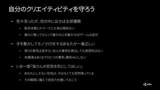 自分のクリエイティビティを守ろう
— 色々言ったが、世の中に出せば全部優勝
– 販売本数とかマーケとか実は関係ない
– 誰かに触ってもらって誰かの心を動かせばゲームは成功
— 手を動かしてモノづくりをするあなたが一番正しい
– 周りの意見は話半分、他人の事例を真似しても再現性はない
– 本講演はあくまでひとつの事例、鵜呑みにしない
— いま一度「皆さんの狂気を形にしてほしい」
– あなたにしかない狂気は、今はなくても突然降ってくる
– その瞬間に備えて技術力を磨いておこう
 