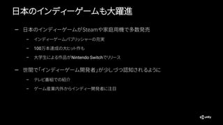 日本のインディーゲームも大躍進
— 日本のインディーゲームがSteamや家庭用機で多数発売
– インディーゲームパブリッシャーの充実
– 100万本達成の大ヒット作も
– 大学生による作品がNintendo Switchでリリース
— 世間で「インディーゲーム開発者」が少しづつ認知されるように
– テレビ番組での紹介
– ゲーム産業内外からインディー開発者に注目
 