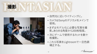 撮影
• 自然光に近いライティングに。
• カメラはSonyのデジカメをメインで
使用。
• まずはモデル化に必要な写真を撮
影。あらゆる角度から200枚程度。
• 次にゲームで使用するカットを数十
枚撮影。
• これら写真をLightroomで一旦色調
補正する。
11
 