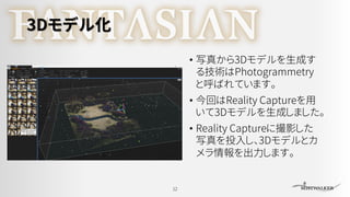 3Dモデル化
• 写真から3Dモデルを生成す
る技術はPhotogrammetry
と呼ばれています。
• 今回はReality Captureを用
いて3Dモデルを生成しました。
• Reality Captureに撮影した
写真を投入し、3Dモデルとカ
メラ情報を出力します。
12
 