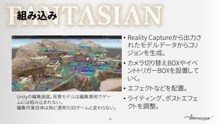 組み込み
• Reality Captureから出力さ
れたモデルデータからコリ
ジョンを生成。
• カメラ切り替えBOXやイベ
ントトリガーBOXを設置して
いく。
• エフェクトなどを配置。
• ライティング、ポストエフェ
クトを調整。
13
Unityの編集画面。背景モデルは編集専用でゲー
ムには組み込まれない。
編集作業自体は殆ど通常の3Dゲームと変わらない。
 