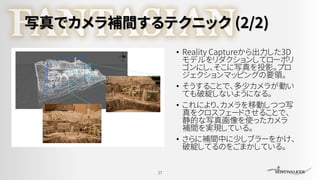 写真でカメラ補間するテクニック (2/2)
• Reality Captureから出力した3D
モデルをリダクションしてローポリ
ゴンにし、そこに写真を投影。プロ
ジェクションマッピングの要領。
• そうすることで、多少カメラが動い
ても破綻しないようになる。
• これにより、カメラを移動しつつ写
真をクロスフェードさせることで、
静的な写真画像を使ったカメラ
補間を実現している。
• さらに補間中に少しブラーをかけ、
破綻してるのをごまかしている。
17
 