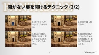 開かない扉を開けるテクニック (2/2)
19
1. ステンシルで
マップに穴をあけ
る。
2. 内部を真っ黒
で作る。
3. Quadを置き、
写真のUVを計算
して貼って、頂点
シェーダーで曲
げる。
4. 扉の前に黒い
ソフトパーティク
ルを設置して、奥
ほど暗くなるよう
にする。
 