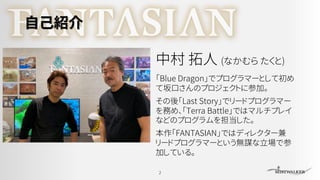 自己紹介
「Blue Dragon」でプログラマーとして初め
て坂口さんのプロジェクトに参加。
その後「Last Story」でリードプログラマー
を務め、「Terra Battle」ではマルチプレイ
などのプログラムを担当した。
本作「FANTASIAN」ではディレクター兼
リードプログラマーという無謀な立場で参
加している。
2
中村 拓人 (なかむら たくと)
 