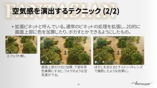 空気感を演出するテクニック (2/2)
• 拡張ビネットと呼んでいる。通常のビネットの処理を拡張し、2D的に
画面上部に色を加算したり、ボカすとかできるようにしたもの。
25
画面上部だけ白く加算、下部を茶
色乗算にすると、フォグのような空
気感がでる。
ぼかしを加えるとチルトシフトレンズ
で撮影したような効果に。
エフェクト無し
 