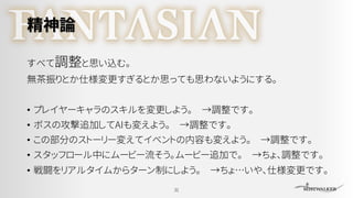 精神論
すべて調整と思い込む。
無茶振りとか仕様変更すぎるとか思っても思わないようにする。
• プレイヤーキャラのスキルを変更しよう。 →調整です。
• ボスの攻撃追加してAIも変えよう。 →調整です。
• この部分のストーリー変えてイベントの内容も変えよう。 →調整です。
• スタッフロール中にムービー流そう。ムービー追加で。 →ちょ、調整です。
• 戦闘をリアルタイムからターン制にしよう。 →ちょ…いや、仕様変更です。
31
 