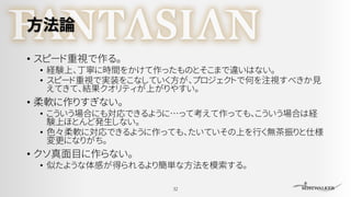 方法論
• スピード重視で作る。
• 経験上、丁寧に時間をかけて作ったものとそこまで違いはない。
• スピード重視で実装をこなしていく方が、プロジェクトで何を注視すべきか見
えてきて、結果クオリティが上がりやすい。
• 柔軟に作りすぎない。
• こういう場合にも対応できるように…って考えて作っても、こういう場合は経
験上ほとんど発生しない。
• 色々柔軟に対応できるように作っても、たいていその上を行く無茶振りと仕様
変更になりがち。
• クソ真面目に作らない。
• 似たような体感が得られるより簡単な方法を模索する。
32
 