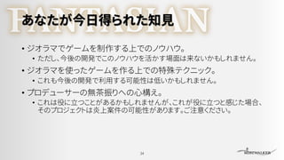 あなたが今日得られた知見
• ジオラマでゲームを制作する上でのノウハウ。
• ただし、今後の開発でこのノウハウを活かす場面は来ないかもしれません。
• ジオラマを使ったゲームを作る上での特殊テクニック。
• これも今後の開発で利用する可能性は低いかもしれません。
• プロデューサーの無茶振りへの心構え。
• これは役に立つことがあるかもしれませんが、これが役に立つと感じた場合、
そのプロジェクトは炎上案件の可能性があります。ご注意ください。
34
 