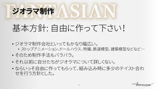 ジオラマ制作
基本方針: 自由に作って下さい！
• ジオラマ制作会社といってもかなり幅広い。
• ストップアニメーション、ドールハウス、特撮、鉄道模型、建築模型などなど…
• そのため制作手法もバラバラ。
• それ以前に自分たちがジオラマについて詳しくない。
• ならいっそ自由に作ってもらって、組み込み時に多少のテイスト合わ
せを行う方針とした。
7
 