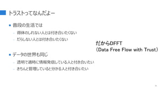 トラストってなんだよー
 普段の生活では
- 得体のしれない人とは付き合いたくない
- だらしない人とは付き合いたくない
 データの世界も同じ
- 透明で適時に情報発信している人と付き合いたい
- きちんと管理していると分かる人と付き合いたい
31
だからDFFT
（Data Free Flow with Trust）
 