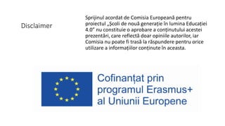 Disclaimer
Sprijinul acordat de Comisia Europeană pentru
proiectul „Școli de nouă generație în lumina Educației
4.0” nu constituie o aprobare a conținutului acestei
prezentări, care reflectă doar opiniile autorilor, iar
Comisia nu poate fi trasă la răspundere pentru orice
utilizare a informațiilor conținute în aceasta.
 