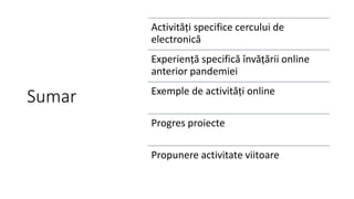 Sumar
Activități specifice cercului de
electronică
Experiență specifică învățării online
anterior pandemiei
Exemple de activități online
Progres proiecte
Propunere activitate viitoare
 