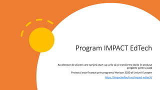 Program IMPACT EdTech
Accelerator de afaceri care sprijină start-up-urile să-și transforme ideile în produse
pregătite pentru piață
Proiectul este finanțat prin programul Horizon 2020 al Uniunii Europen
https://impactedtech.eu/impact-edtech/
 