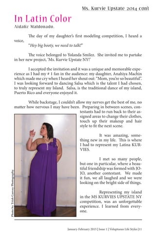 January-February 2015 | Issue 1 | Voluptuous Life Styles |11January-February 2015 | Issue 1 | Voluptuous Life Styles |11
The day of my daughter’s first modeling competition, I heard a
voice,
“Hey big booty, we need to talk!”
The voice belonged to Yolanda Smilez. She invited me to partake
in her new project, ‘Ms. Kurvie Upstate NY!’
I accepted the invitation and it was a unique and memorable expe-
rience as I had my # 1 fan in the audience: my daughter, Anahiya Machin
which made me cry when I heard her shout out: “Mom, you’re so beautiful”.
I was looking forward to dancing Salsa which is the talent I had chosen,
to truly represent my Island. Salsa, is the traditional dance of my island,
Puerto Rico and everyone enjoyed it.
While backstage, I couldn’t allow my nerves get the best of me, no
matter how nervous I may have been. Preparing in between scenes, con-
testants had to run back to their as-
signed areas to change their clothes,
touch up their makeup and hair
style to fit the next scene.
It was amazing, some-
thing new in my life. This is where
I had to represent my Latina KUR-
VIES.
I met so many people,
but one in particular, where a beau-
tiful friendship was formed with JO-
JO, another contestant. We made
it fun, we all laughed and we were
looking on the bright side of things.
Representing my island
in the MS KURVIES UPSTATE NY
competition, was an unforgettable
experience. I learned from every-
one.
Aidaliz Maldonado,
In Latin Color
PhotobyTrishGarveyPhotography
Ms. Kurvie Upstate 2014 con’t
 