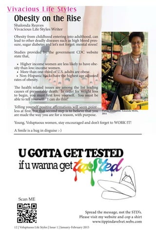12 | Voluptuous Life Styles | Issue 1 | January-February 2015
Obesity from childhood entering into adulthood, can
lead to other deadly diseases such as high blood pres-
sure, sugar diabetes and let’s not forget: mental stress!
Studies provided by the government CDC website
state that,
• Higher income women are less likely to have obe-
sity than low-income women.
• More than one-third of U.S. adults are obese.
• Non-Hispanic blacks have the highest age adjusted
rates of obesity.
The health related issues are among the list leading
causes of preventable death. In order for weight loss
to begin, you must first love yourself. You must be
able to tell yourself: ‘I can do this!’
Telling yourself positive affirmations will seem point-
less at first, but that second step is to believe that you
are made the way you are for a reason, with purpose.
Young, Voluptuous women, stay encouraged and don’t forget to WORK IT!
A Smile is a hug in disguise :-)
Public Domanin, Amanda Mills,
2011
Vivacious Life Styles
Obesity on the Rise
Shalonda Reaves
Vivacious Life Styles Writer
| | |
Spread the message, not the STD’s.
Please visit my website and cop a shirt
www.tippindavelvet.webs.com
Scan ME
 