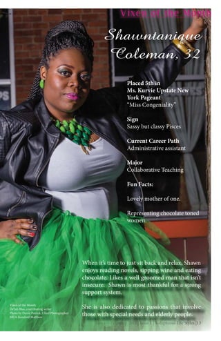 January-February 2015 | Issue 1 | Voluptuous Life Styles |13JanJanJJaJJanJanJaJanJanananJannaanJaJanJ uauaruuauauaruuaruaruaruaruaruaaruaruaraaararrrraaaaarua yyyyyy Fy Fyyyyy Fy Fy Fy Fy Fy Fyyyyy eebrebeebeeebrbebrbrbrebrebrbreeebre uauauuauauuaaarrrarruauaaarauaaryy 2yy 2y 2yy 2y 2y 2y 2y 2222y 2y 2y 2y 2y 2y 22yyyyy 01010100100111551551515150 ||||||| IIssIsIsIIssIsIsssIssIssIsssIssIssssssssuuuuueueueueeeu 111 |1 |11 |1 |111 |||||| VVVVoVoVoVVoVooooVVoVoVVoluplullupllulupluluulupluplupupl pluplululuppupppptuotuotuouotuotuotuoooooouuuuuusuusss LLifLLifLififfffffffe Seee See Se SSSee tytytytytyltyltytylylylyltylyyy esesesesese |1||1|13|13|1313|13333
Vixen of the Month
Shawntanique
Coleman, 32
Vixen of the Month
De’Jah Blas, contributing writer
Photo by David Patrick, Chief Photographer
MUA Rosalind Matthew
Placed 5th in
Ms. Kurvie Upstate New
York Pageant
“Miss Congeniality”
Sign
Sassy but classy Pisces
Current Career Path
Administrative assistant
Major
Collaborative Teaching
Fun Facts:
Lovely mother of one.
Representing chocolate toned
women.
JJJJanJJJanJanJJanJanJanJanJJJanJanJanJanJanJaJanJaJaJanJaanJanJanJanJaJanJanaJanananannuaruaruaruaruaruaruaruararuaruaruaruauuaruararuaruararuauarararuarauararuauu ry FFFFFFy-FFy-Fy-Fy-Fy-Fy-Fy FFFy-Fy-Fy-y-y-Fy-F-Fy-Fy-Fy-Fy-y-Fy-Fyy-FFyyy F bebrbbbbbbbbbbbrbebrebrbbbbeebrbebrbbebebebebebrebebbrrebebrebrbrebebreebbebe uaruauauaruaruauauaruarraruaruuaarraarrararraara y 2y 22y 2222y 2y 22y 2yy 2y 2yy 2y 22yyy 2y 2y 2y 2y 2y 2yy 2y 2y 2y 22y 2yyy 201001501011515015101515151550 501010150001555555 ||||||||||||| IssIssIssIssIssIssIssssIIssIIssIsIssIsIssIsIssIsIIssssss ueuueueuueueueueueuueueueeeueuueee 1 |1 |1 |1 |1 |11 |1 |1111 |1 ||11 ||1 ||11 ||1 | VoVVVVVoVoVoVoVoVoVoVoVVVoVoVVVoVoVVVVVoVVoVVVoVoVVolupllllupllluplupuplupuppupluplupluluplluplulupluppupuppppptututuotuottutuotuotuotuotuotututtttutt ooousuuususususuuuuussuusussusuu LLLLLLifLifLiffLifLLLLiLifLififfffffffe See Se SSe Se Se SSee Se SSSe Seee Se See Se Sttytyltyltyltylttylyltyltyllllleeeseseseeseeseseseese |13|13|13|13|131313|| 31313|13|13131333
When it’s time to just sit back and relax, Shawn
enjoys reading novels, sipping wine and eating
chocolate. Likes a well groomed man that isn’t
insecure. Shawn is most thankful for a strong
support system.
She is also dedicated to passions that involve
those with special needs and elderly people.
 
