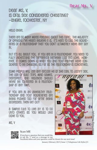 January-February 2015 | Issue 1 | Voluptuous Life Styles |15January-February 2015 | Issue 1 | Voluptuous Life Styles |15
Dear Ms. V
Dear Ms. V,
Is oral sex considered cheating?
–Angie, Rochester, NY
Hello Angie,
There are so many mixed feelings about this topic. The majority
of opinions I’ve heard believe it is. It’s hard to call the bound-
aries of a relationship that you don’t ultimately have any say
in.
But it’s all about you. If you are in a relationship, you need to
fully understand the difference between lust and love. How-
ever, it comes down to what you and your partner have con-
sidered to be cheating, as far as the relationship is concerned.
Some people will use any excuse he or she can, to justify sex.
The use of guilt trips, mind games,
disrespect, and violence should
never be tolerated in a relation-
ship at any time.
If you are in an unhealthy rela-
tionship and your boundaries are
being pushed too far after being
addressed, then Get Out!
A simple rule to live by is to do
unto others as you would like
done to you.
Ms. V
BrandonGeorgePhotography
If you have a question that you would like
to ask Ms. V send us a message to our
FaceBook inbox and your question could be chosen for our next issue!
Scan ME
 