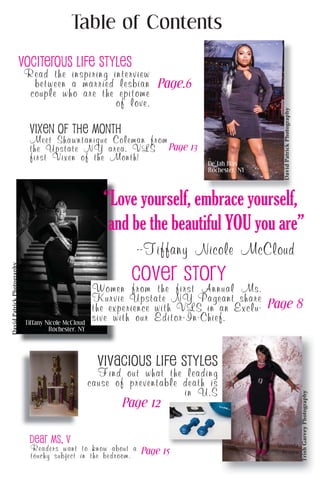 Table of Contents
DavidPatrickPhotography
TrishGarveyPhotography
Dear Ms. V
Cover Story
Vociterous Life Styles
Vixen of the Month
Read the inspiring interview
between a married lesbian
couple who are the epitome
of love.
Readers want to know about a
touchy subject in the bedroom.
Meet Shawntanique Coleman from
the Upstate NY area, VLS
first Vixen of the Month!
Women from the first Annual Ms.
Kurvie Upstate NY Pageant share
the experience with VLS in an Exclu-
sive with our Editor-In-Chief.
vivacious life styles
Find out what the leading
cause of preventable death is
in U.S
DavidPatrickPhotography
De’Jah Blas
Rochester, NY
Tiffany Nicole McCloud
Rochester, NY
“Love yourself, embrace yourself,
and be the beautiful YOU you are”
--Tiffany Nicole McCloud
Shalonda
Reaves
Page.6
Page 8
Page 12
Page 13
Page 15
 