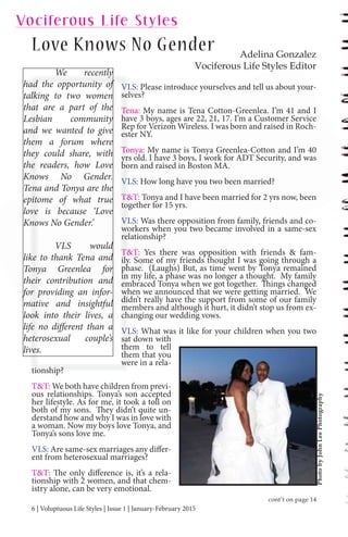 6 | Voluptuous Life Styles | Issue 1 | January-February 2015
VLS: Please introduce yourselves and tell us about your-
selves?
Tena: My name is Tena Cotton-Greenlea. I’m 41 and I
have 3 boys, ages are 22, 21, 17. I’m a Customer Service
Rep for Verizon Wireless. I was born and raised in Roch-
ester NY.
Tonya: My name is Tonya Greenlea-Cotton and I’m 40
yrs old. I have 3 boys, I work for ADT Security, and was
born and raised in Boston MA.
VLS: How long have you two been married?
T&T: Tonya and I have been married for 2 yrs now, been
together for 15 yrs.
VLS: Was there opposition from family, friends and co-
workers when you two became involved in a same-sex
relationship?
T&T: Yes there was opposition with friends & fam-
ily. Some of my friends thought I was going through a
phase. (Laughs) But, as time went by Tonya remained
in my life, a phase was no longer a thought. My family
embraced Tonya when we got together. Things changed
when we announced that we were getting married. We
didn’t really have the support from some of our family
members and although it hurt, it didn’t stop us from ex-
changing our wedding vows.
VLS: What was it like for your children when you two
sat down with
them to tell
them that you
were in a rela-
tionship?
T&T: We both have children from previ-
ous relationships. Tonya’s son accepted
her lifestyle. As for me, it took a toll on
both of my sons. They didn’t quite un-
derstand how and why I was in love with
a woman. Now my boys love Tonya, and
Tonya’s sons love me.
VLS: Are same-sex marriages any differ-
ent from heterosexual marriages?
T&T: The only difference is, it’s a rela-
tionship with 2 women, and that chem-
istry alone, can be very emotional.
We recently
had the opportunity of
talking to two women
that are a part of the
Lesbian community
and we wanted to give
them a forum where
they could share, with
the readers, how Love
Knows No Gender.
Tena and Tonya are the
epitome of what true
love is because ‘Love
Knows No Gender.’
VLS would
like to thank Tena and
Tonya Greenlea for
their contribution and
for providing an infor-
mative and insightful
look into their lives, a
life no different than a
heterosexual couple’s
lives.
VLV
sel
TeT
ha
Re
est
ToT
yrs
bo
yy
VLV
T&T
tog
VLV
wo
rel
T&T
ily
ph
yy
in
p
em
wh
did
meme
ch
VLV
sat
th
th
we
tionship?
We recently
ad the opportunity of
alking to two women
hat are a part of the
esbian community
nd we wanted to give
hem a forum where
hey could share, withwith
he readers, howhow Love
Knows NNo Gender.
enaena and Tonya are the
pitome of what true
ove is because ‘Love
Knows No Gender.’
VLS would
ke to thank Tena and
onya Greenlea for
heir contribution and
or providing an infor-
mative and insightful
ook into their live , aook into their lives, a
fe no di erent than ae no different th
eterosexual couple’srosexual
ves.
PhotobyJohnLeePhotography
Adelina Gonzalez
Vociferous Life Styles Editor
Love Knows No Gender
Vociferous Life Styles
cont’t on page 14
 