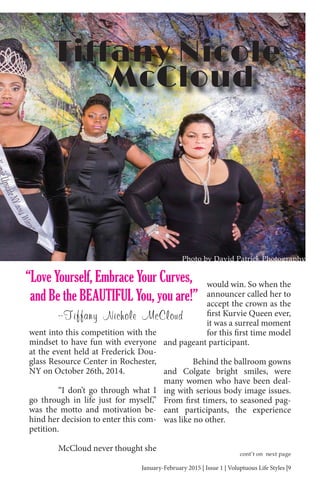 January-February 2015 | Issue 1 | Voluptuous Life Styles |9
went into this competition with the
mindset to have fun with everyone
at the event held at Frederick Dou-
glass Resource Center in Rochester,
NY on October 26th, 2014.
“I don’t go through what I
go through in life just for myself,”
was the motto and motivation be-
hind her decision to enter this com-
petition.
McCloud never thought she
would win. So when the
announcer called her to
accept the crown as the
first Kurvie Queen ever,
it was a surreal moment
for this first time model
and pageant participant.
Behind the ballroom gowns
and Colgate bright smiles, were
many women who have been deal-
ing with serious body image issues.
From first timers, to seasoned pag-
eant participants, the experience
was like no other.
Photo by David Patrick Photography
“Love Yourself, Embrace Your Curves,
and Be the BEAUTIFUL You, you are!”
--Tiffany Nichole McCloud
cont’t on next page
 